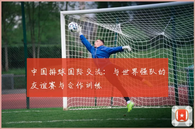 中国排球国际交流：与世界强队的友谊赛与合作训练