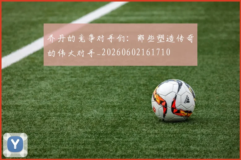 乔丹的竞争对手们：那些塑造传奇的伟大对手_20260602161710