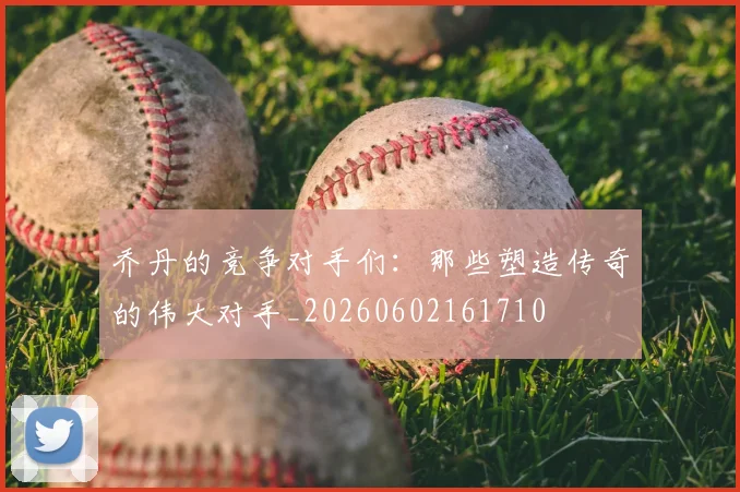 乔丹的竞争对手们:那些塑造传奇的伟大对手_20260602161710