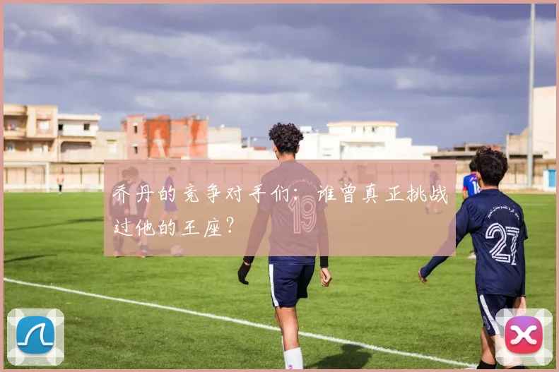 乔丹的竞争对手们：谁曾真正挑战过他的王座？
