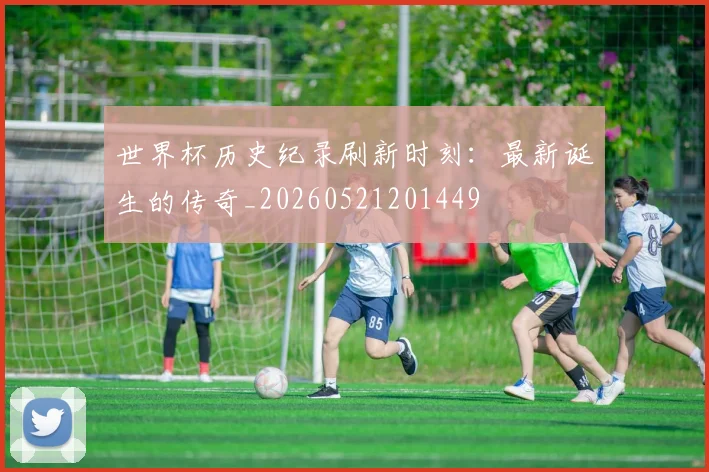 世界杯历史纪录刷新时刻：最新诞生的传奇_20260521201449