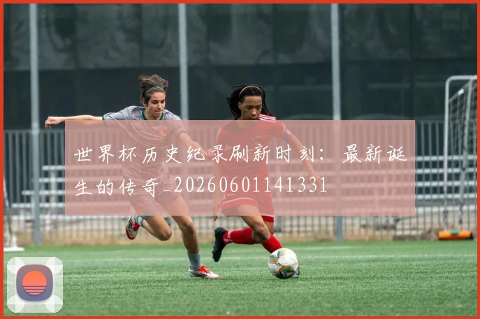 世界杯历史纪录刷新时刻:最新诞生的传奇_20260601141331