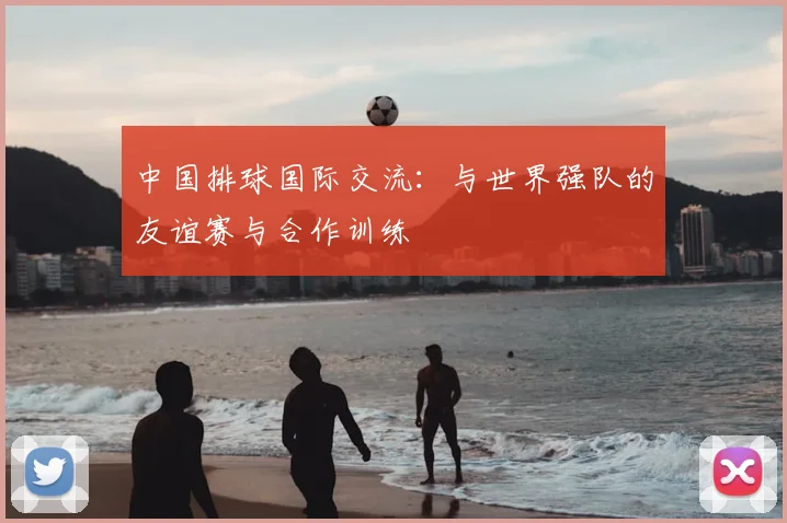 中国排球国际交流：与世界强队的友谊赛与合作训练