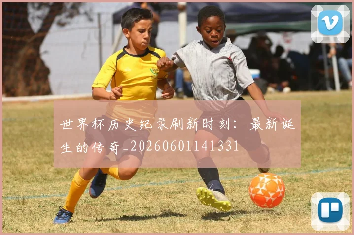 世界杯历史纪录刷新时刻:最新诞生的传奇_20260601141331