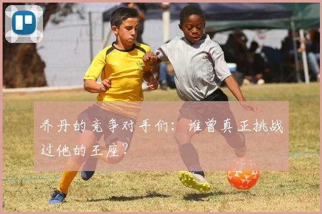 乔丹的竞争对手们:谁曾真正挑战过他的王座?